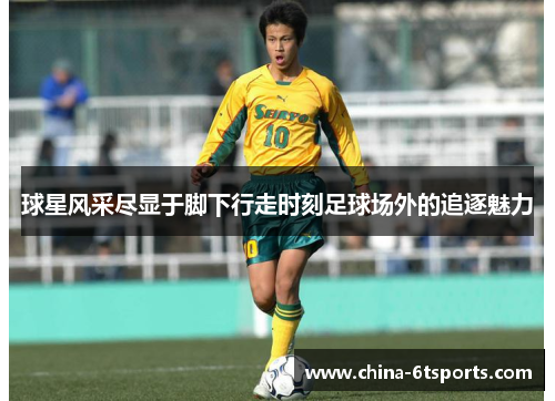 球星风采尽显于脚下行走时刻足球场外的追逐魅力