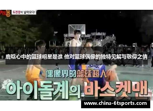 鹿晗心中的篮球明星是谁 他对篮球偶像的独特见解与敬仰之情